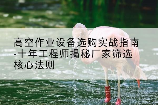 高青剪叉式升降机厂家-高空作业设备选购实战指南-十年工程师揭秘厂家筛选核心法则