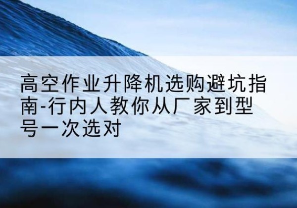 高青升降平台厂家-高空作业升降机选购避坑指南-行内人教你从厂家到型号一次选对