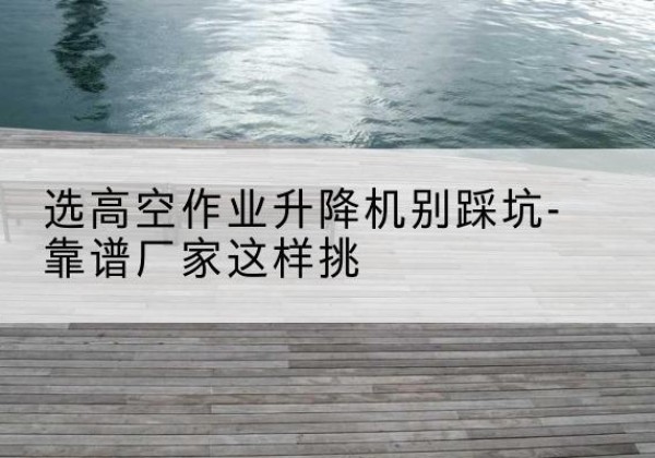 高青剪叉式升降机厂家-选高空作业升降机别踩坑-靠谱厂家这样挑