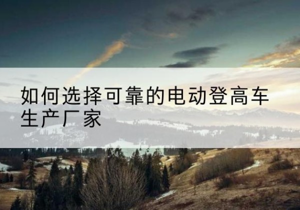 高青电动登高车厂家-如何选择可靠的电动登高车生产厂家