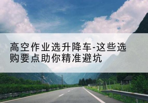 高青升降车厂家-高空作业选升降车-这些选购要点助你*避坑
