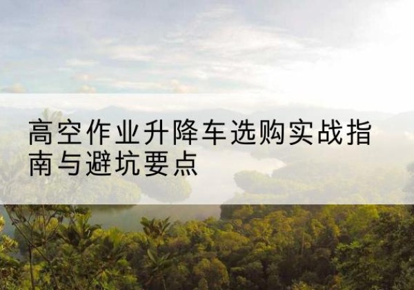高青升降车怎么选-高空作业升降车选购实战指南与避坑要点