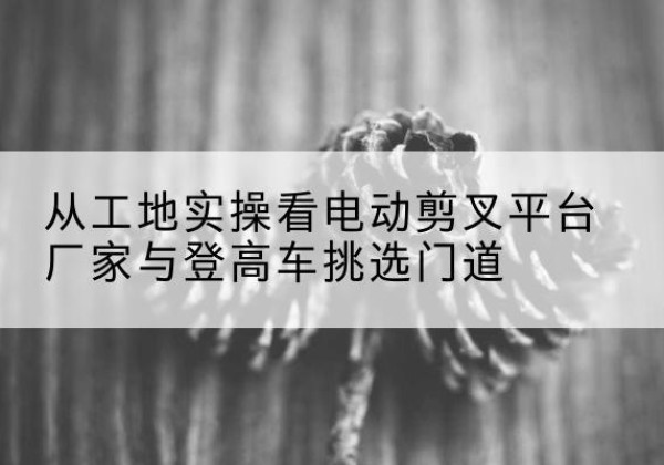 高青电动剪叉升降平台厂家-从工地实操看电动剪叉平台厂家与登高车挑选门道